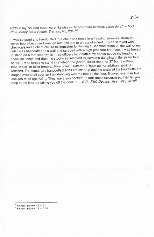22 ighisin my cel and there were likewise no temperalure controls accessile.” —MO. New Jersey Stato Prison, Trenton, N, 2010 “1was stripped and handoufied 10 a chain link fence in a freezing snow-ice storm for Soven hours because | was ten minutes late 10 an appoinimen...| was sprayed with Zhemicats and a chemical fire extinguisher for having a Christian c1oss on the wall of my. ol was handculied to a wall and sprayed with a high pressure fire hose... was forced o stand on a foot stool while three offcers handcufied my hands above my head o & hain ik fence and then the stool was removed to leave me dangling in the a for four Pours...| was forced (o stand in a telephone [boath sized room for 27 hours without food, walar, or tolet breaks. .Five imes | suffered a ook up’ for arbitrary spiteful reasons. Th hands are handculfed and | 2m lited up and the chain of the handcufs are draped over a tall door 5o 1 am dangling with my foet of the floor It takes less than five minutas to be agonizing. They leave you hooked up unilinconsciousness, then s you 10p 10 the floor by raking you offthe GooT...” —C.P., FMC Devens, Ayer, MD, 2011 [r—ry o, ipan 23123